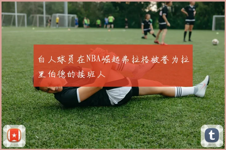 白人球员在NBA崛起弗拉格被誉为拉里伯德的接班人