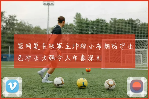 篮网夏季联赛主帅称小布朗防守出色冲击力强令人印象深刻