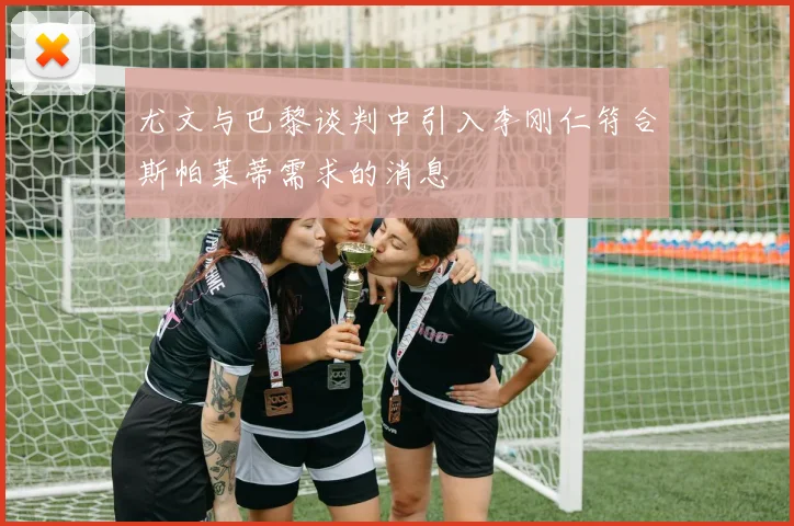 尤文与巴黎谈判中引入李刚仁符合斯帕莱蒂需求的消息