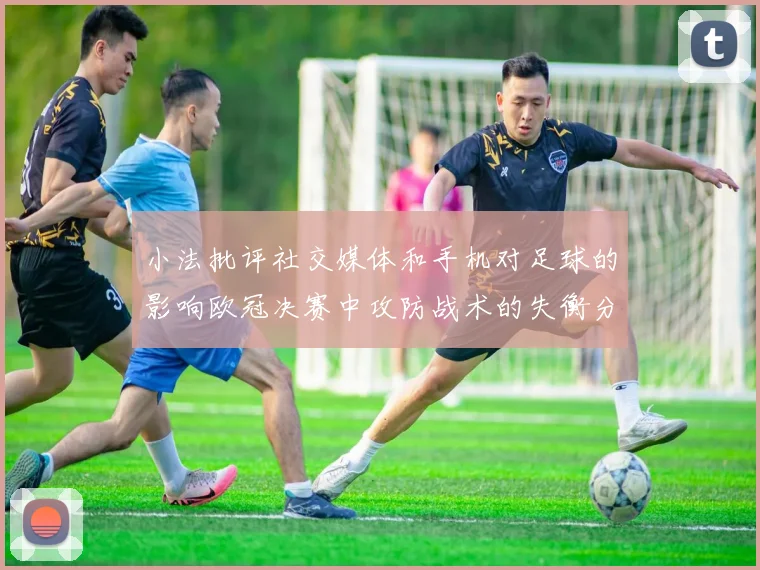 小法批评社交媒体和手机对足球的影响欧冠决赛中攻防战术的失衡分析