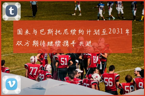 国米与巴斯托尼续约计划至2031年双方期待继续携手共进