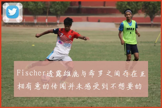 Fischer透露雄鹿与希罗之间存在互相有意的传闻并未感受到不想要的迹象