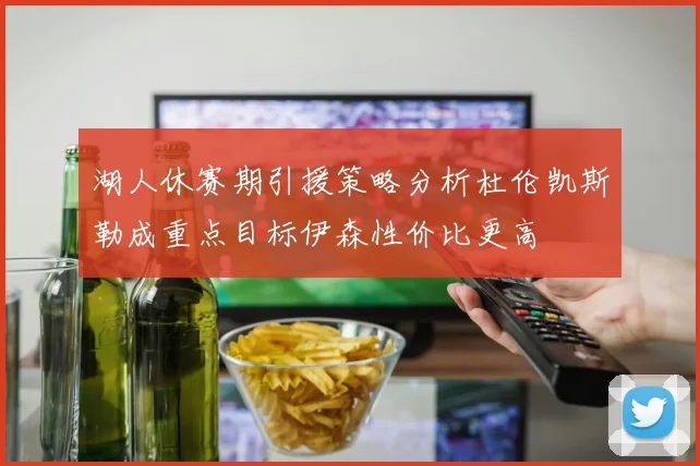 湖人休赛期引援策略分析杜伦凯斯勒成重点目标伊森性价比更高