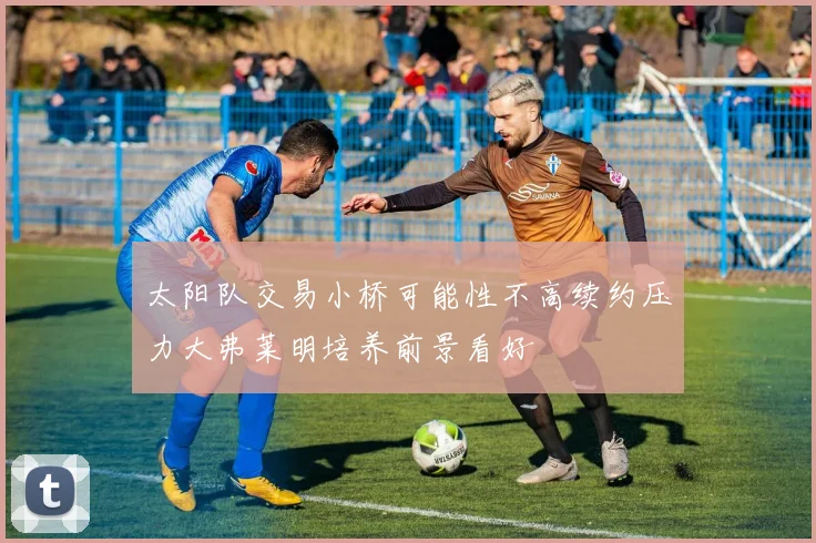 太阳队交易小桥可能性不高续约压力大弗莱明培养前景看好