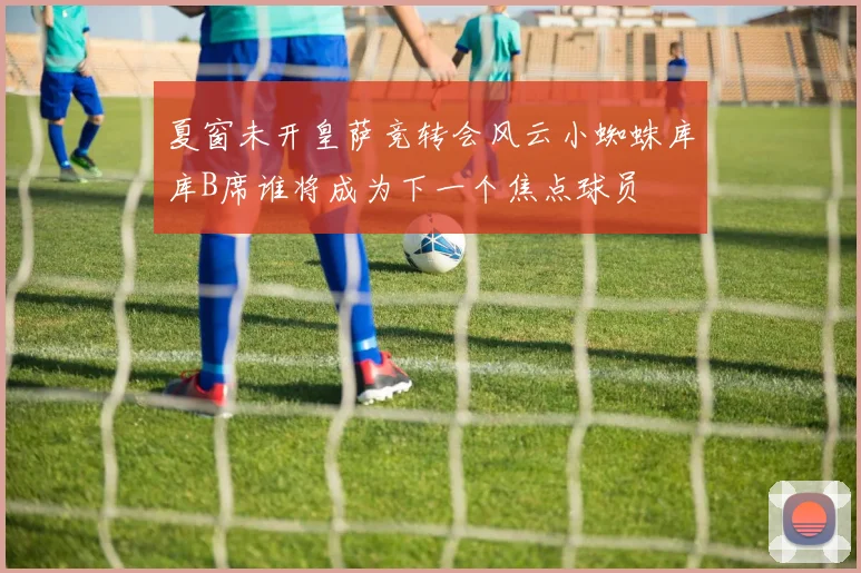 夏窗未开皇萨竞转会风云小蜘蛛库库B席谁将成为下一个焦点球员