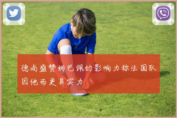 德尚盛赞姆巴佩的影响力称法国队因他而更具实力