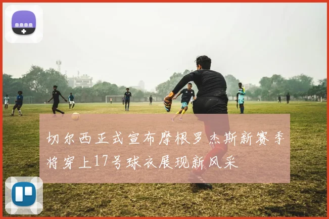 切尔西正式宣布摩根罗杰斯新赛季将穿上17号球衣展现新风采