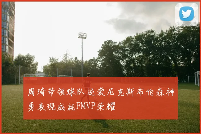 周琦带领球队逆袭尼克斯布伦森神勇表现成就FMVP荣耀