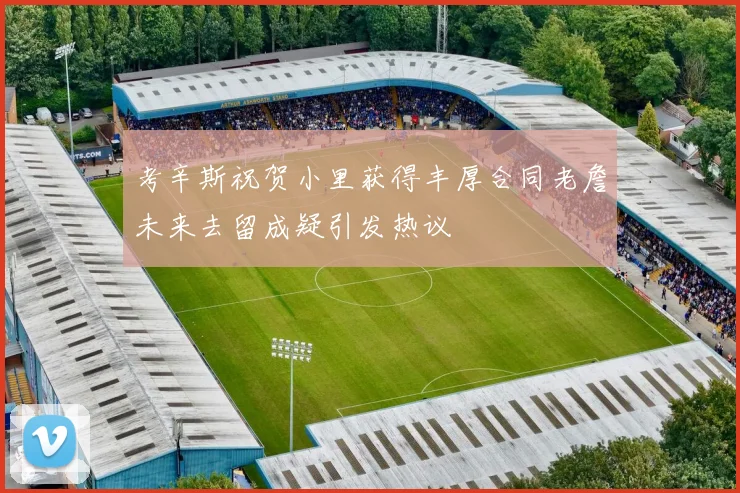 考辛斯祝贺小里获得丰厚合同老詹未来去留成疑引发热议
