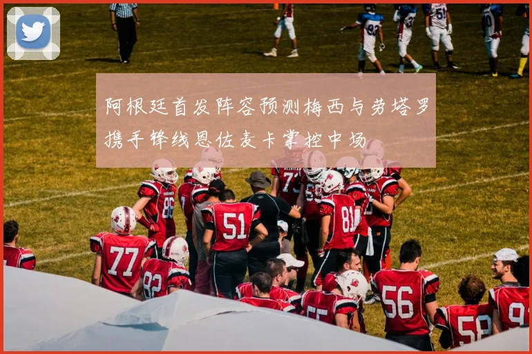 阿根廷首发阵容预测梅西与劳塔罗携手锋线恩佐麦卡掌控中场